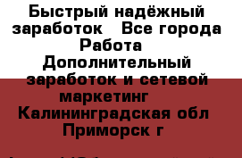 Быстрый надёжный заработок - Все города Работа » Дополнительный заработок и сетевой маркетинг   . Калининградская обл.,Приморск г.